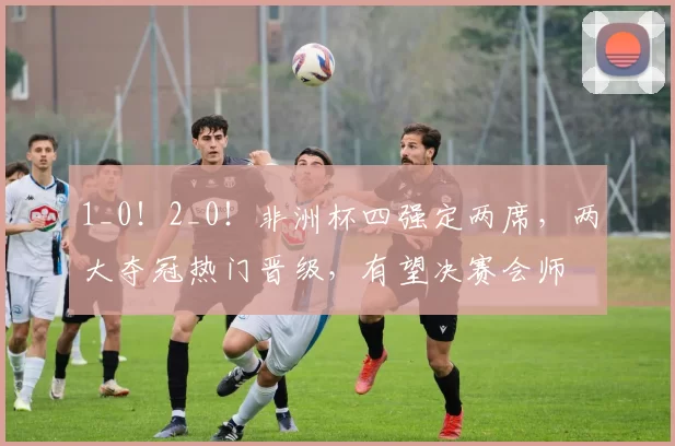 1_0！2_0！非洲杯四强定两席，两大夺冠热门晋级，有望决赛会师