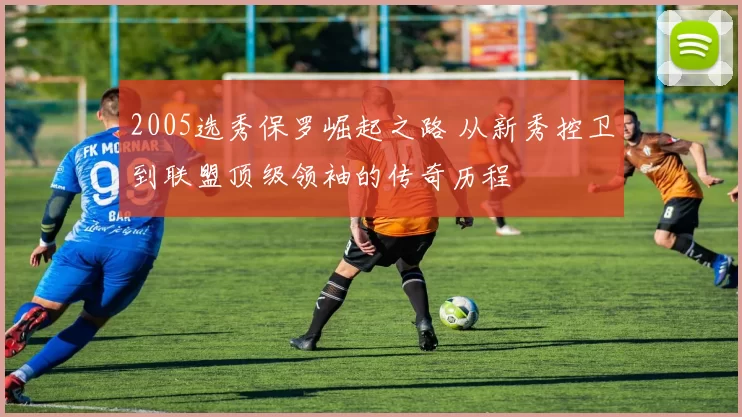 2005选秀保罗崛起之路 从新秀控卫到联盟顶级领袖的传奇历程