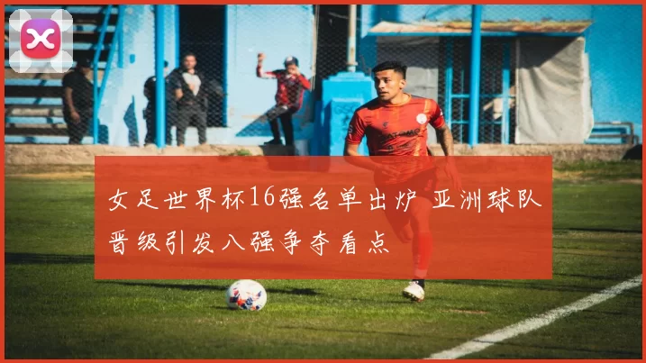 女足世界杯16强名单出炉 亚洲球队晋级引发八强争夺看点