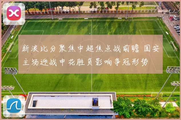 新浪比分聚焦中超焦点战前瞻 国安主场迎战申花胜负影响争冠形势