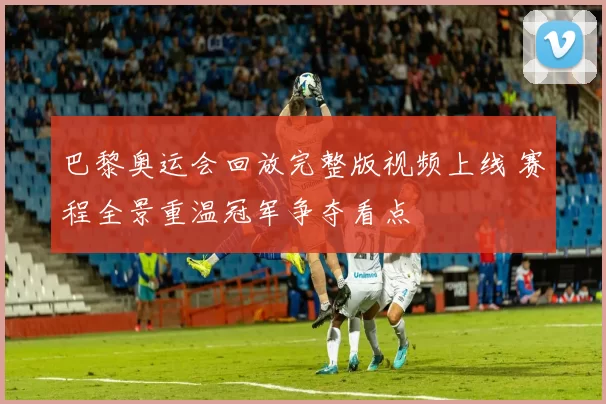 巴黎奥运会回放完整版视频上线 赛程全景重温冠军争夺看点