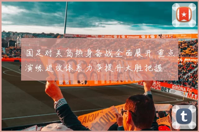 国足对关岛热身备战全面展开 重点演练进攻体系力争提升大胜把握
