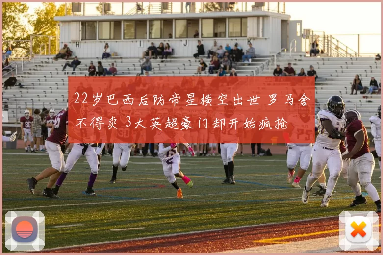 22岁巴西后防帝星横空出世 罗马舍不得卖 3大英超豪门却开始疯抢