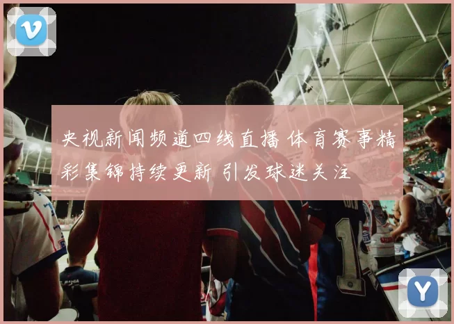 央视新闻频道四线直播 体育赛事精彩集锦持续更新 引发球迷关注