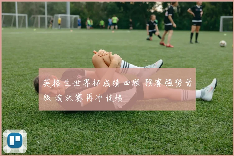 英格兰世界杯成绩回顾 预赛强势晋级 淘汰赛再冲佳绩