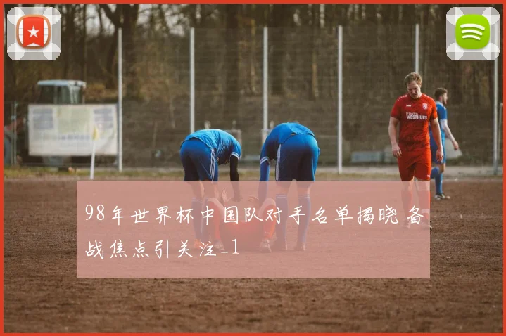 98年世界杯中国队对手名单揭晓 备战焦点引关注_1