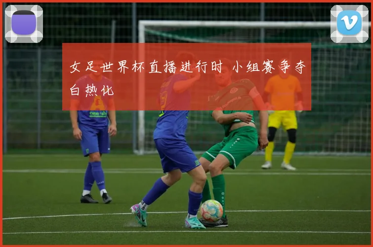 女足世界杯直播进行时 小组赛争夺白热化